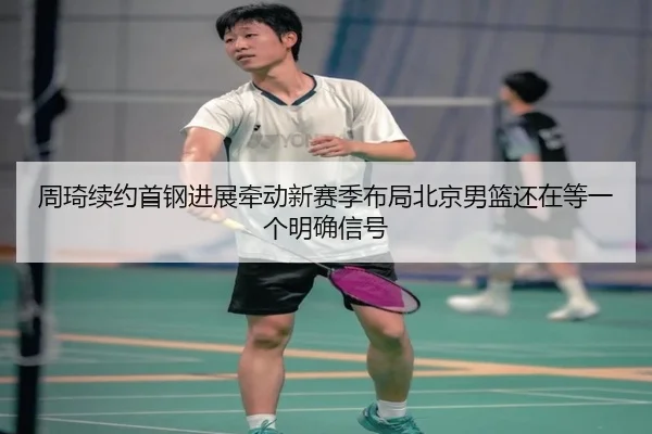 周琦续约首钢进展牵动新赛季布局北京男篮还在等一个明确信号